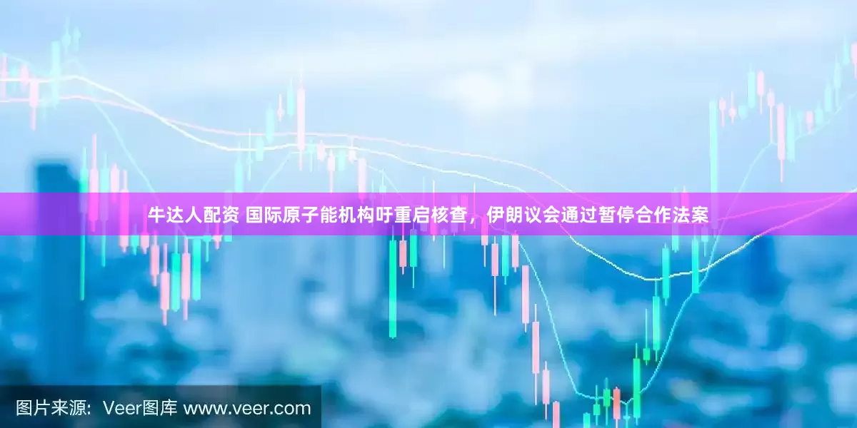 牛达人配资 国际原子能机构吁重启核查，伊朗议会通过暂停合作法案