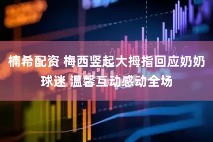楠希配资 梅西竖起大拇指回应奶奶球迷 温馨互动感动全场