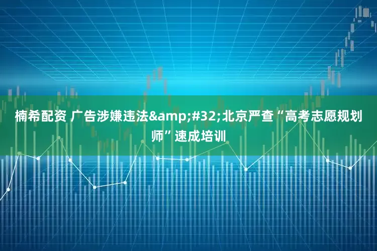楠希配资 广告涉嫌违法&#32;北京严查“高考志愿规划师”速成培训