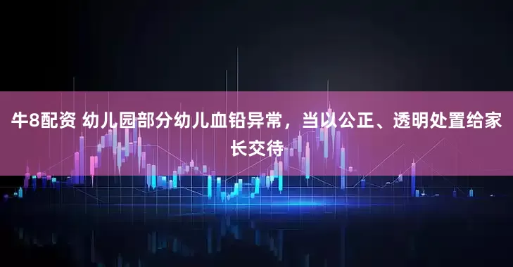 牛8配资 幼儿园部分幼儿血铅异常，当以公正、透明处置给家长交待