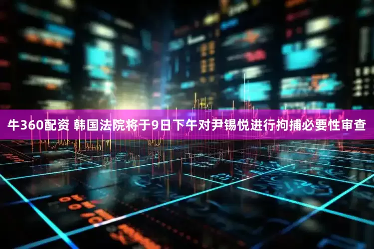 牛360配资 韩国法院将于9日下午对尹锡悦进行拘捕必要性审查
