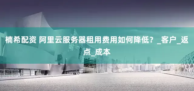 楠希配资 阿里云服务器租用费用如何降低？_客户_返点_成本