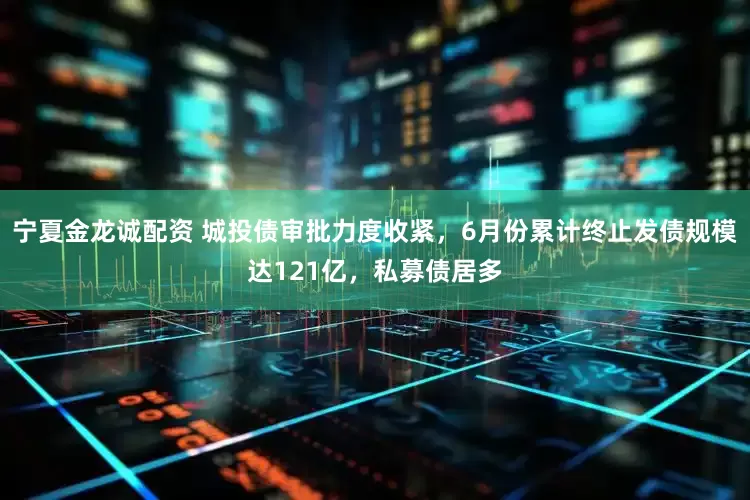 宁夏金龙诚配资 城投债审批力度收紧，6月份累计终止发债规模达121亿，私募债居多