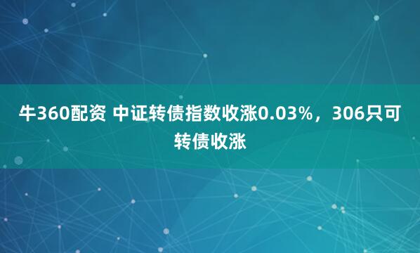 牛360配资 中证转债指数收涨0.03%，306只可转债收涨