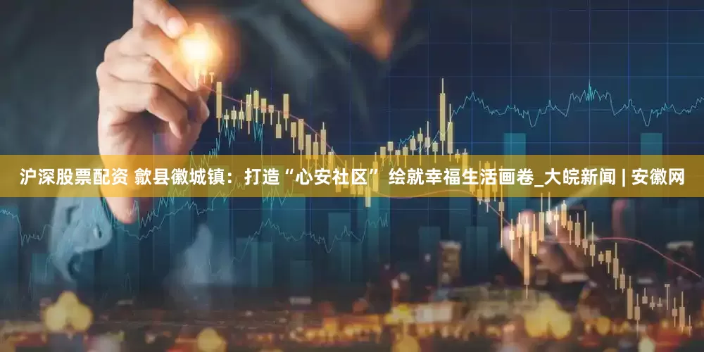 沪深股票配资 歙县徽城镇：打造“心安社区” 绘就幸福生活画卷_大皖新闻 | 安徽网