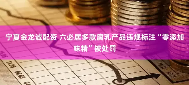 宁夏金龙诚配资 六必居多款腐乳产品违规标注“零添加味精”被处罚