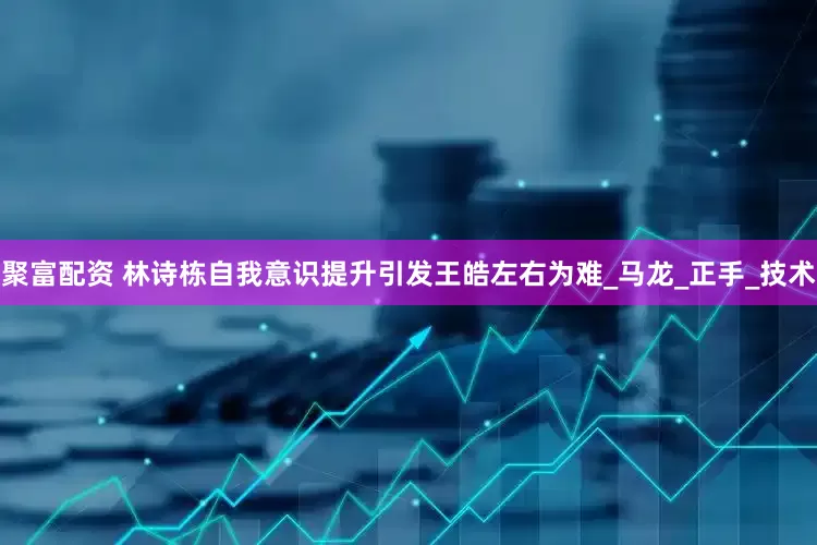 聚富配资 林诗栋自我意识提升引发王皓左右为难_马龙_正手_技术