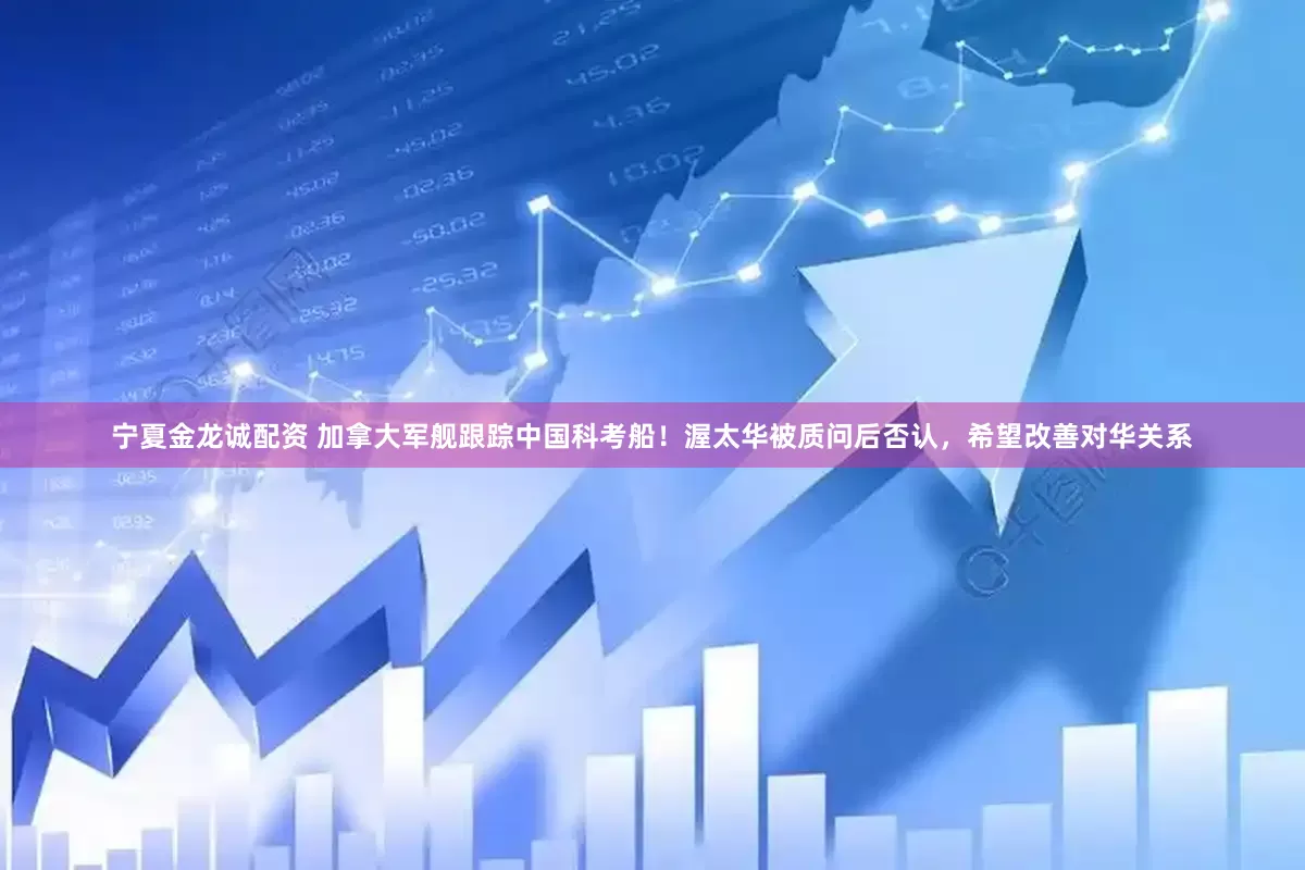 宁夏金龙诚配资 加拿大军舰跟踪中国科考船!渥太华被质问后否认,希望改善对华关系