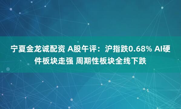 宁夏金龙诚配资 A股午评：沪指跌0.68% AI硬件板块走强 周期性板块全线下跌