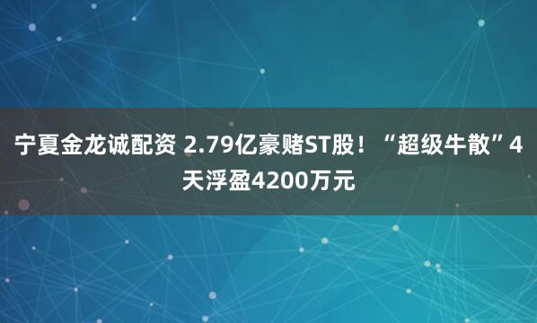 宁夏金龙诚配资 2.79亿豪赌ST股！“超级牛散”4天浮盈4200万元