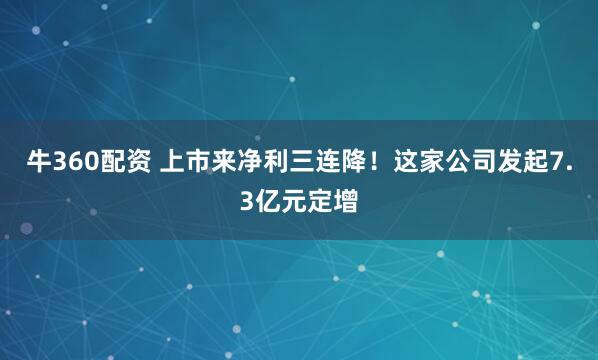 牛360配资 上市来净利三连降！这家公司发起7.3亿元定增