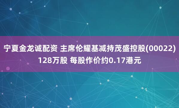 宁夏金龙诚配资 主席伦耀基减持茂盛控股(00022)128万股 每股作价约0.17港元