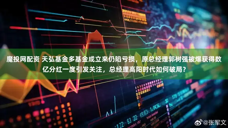 魔投网配资 天弘基金多基金成立来仍陷亏损，原总经理郭树强被爆获得数亿分红一度引发关注，总经理高阳时代如何破局？