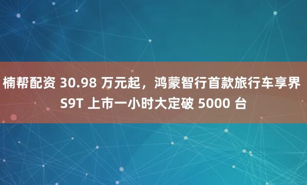 楠帮配资 30.98 万元起，鸿蒙智行首款旅行车享界 S9T 上市一小时大定破 5000 台