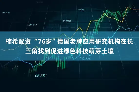 楠希配资 “76岁”德国老牌应用研究机构在长三角找到促进绿色科技萌芽土壤