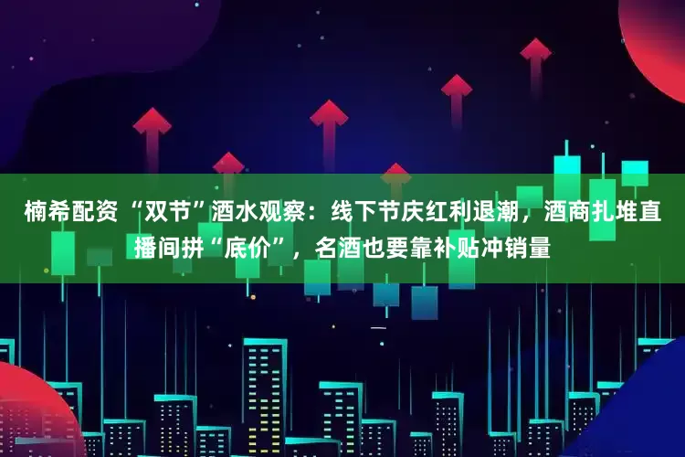 楠希配资 “双节”酒水观察：线下节庆红利退潮，酒商扎堆直播间拼“底价”，名酒也要靠补贴冲销量