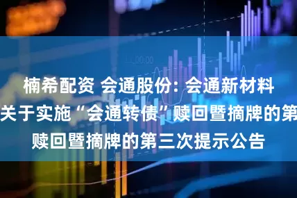 楠希配资 会通股份: 会通新材料股份有限公司关于实施“会通转债”赎回暨摘牌的第三次提示公告