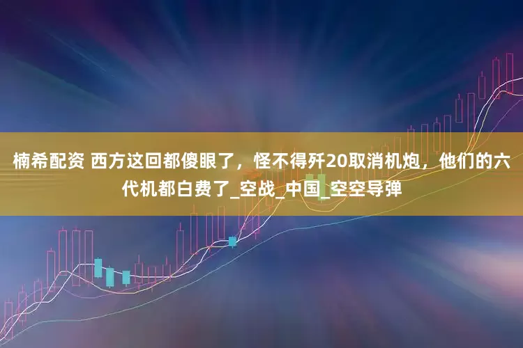 楠希配资 西方这回都傻眼了，怪不得歼20取消机炮，他们的六代机都白费了_空战_中国_空空导弹