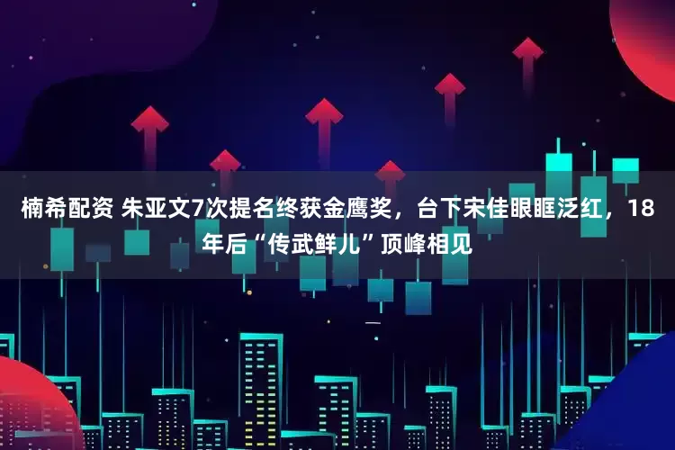 楠希配资 朱亚文7次提名终获金鹰奖，台下宋佳眼眶泛红，18年后“传武鲜儿”顶峰相见